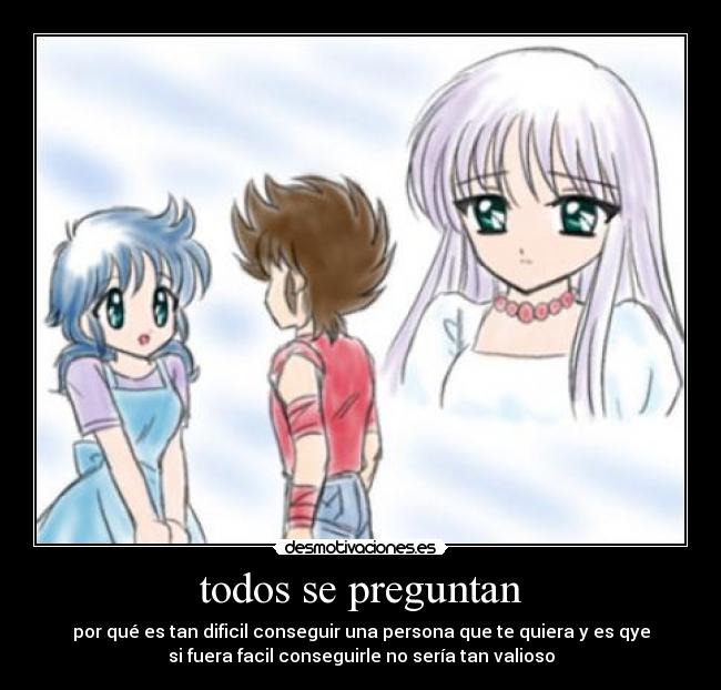 todos se preguntan - por qué es tan dificil conseguir una persona que te quiera y es qye
si fuera facil conseguirle no sería tan valioso