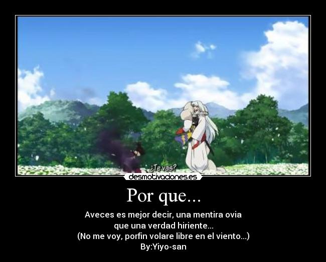 Por que... - Aveces es mejor decir, una mentira ovia
que una verdad hiriente...
(No me voy, porfin volare libre en el viento...)
By:Yiyo-san