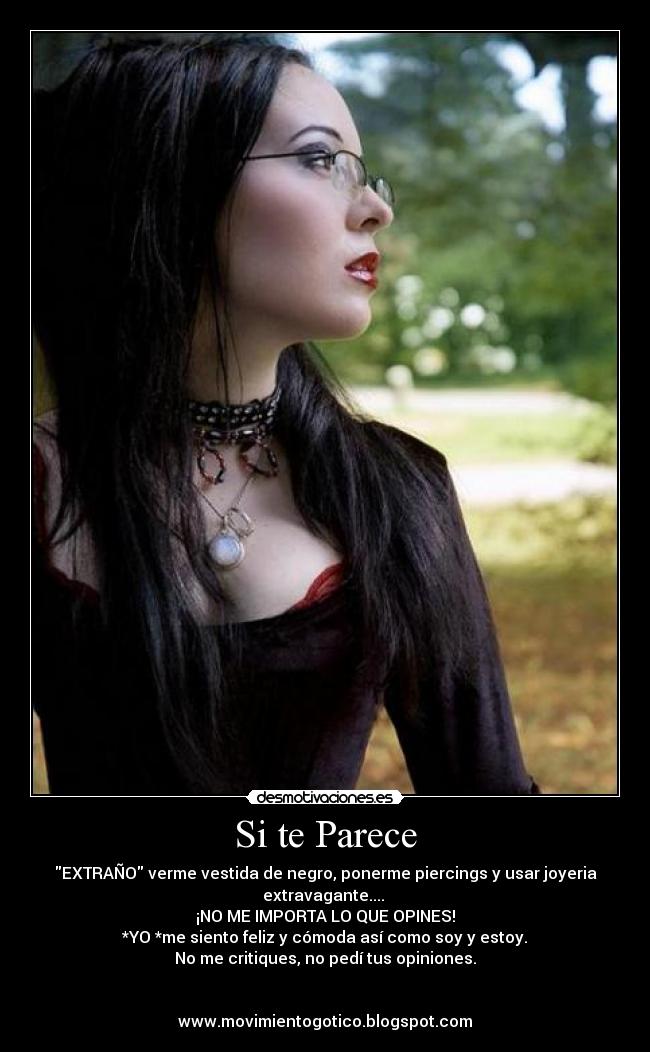 Si te Parece - EXTRAÑO verme vestida de negro, ponerme piercings y usar joyeria
extravagante.... 
¡NO ME IMPORTA LO QUE OPINES!
*YO *me siento feliz y cómoda así como soy y estoy.
No me critiques, no pedí tus opiniones.


www.movimientogotico.blogspot.com