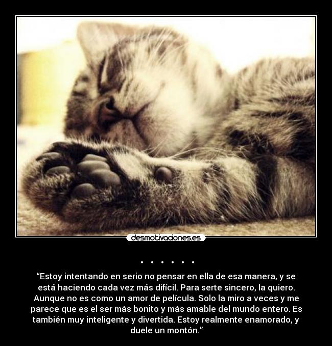 . . . . . . - “Estoy intentando en serio no pensar en ella de esa manera, y se
está haciendo cada vez más difícil. Para serte sincero, la quiero.
Aunque no es como un amor de película. Solo la miro a veces y me
parece que es el ser más bonito y más amable del mundo entero. Es
también muy inteligente y divertida. Estoy realmente enamorado, y
duele un montón.”