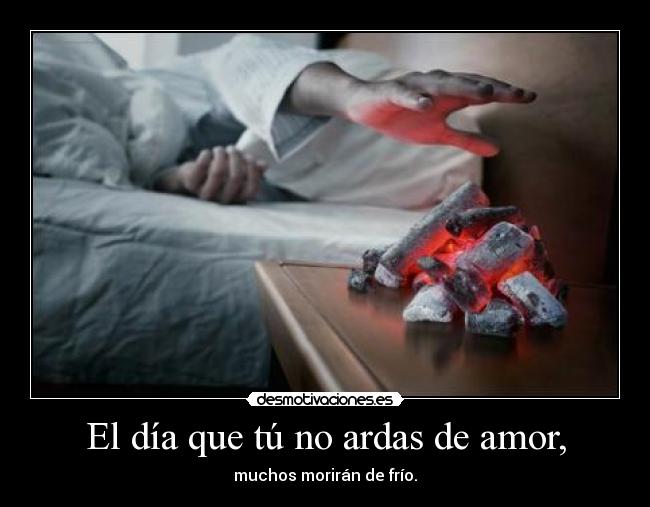 El día que tú no ardas de amor, - muchos morirán de frío.