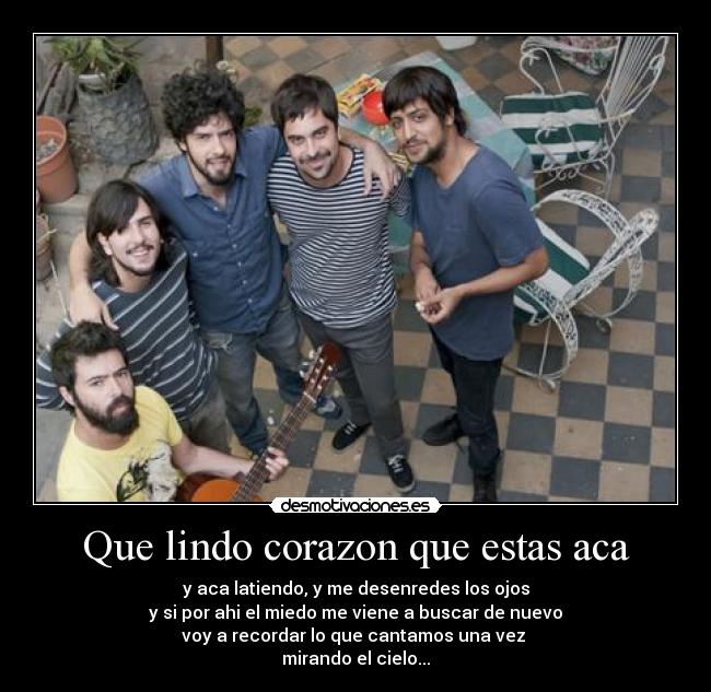 Que lindo corazon que estas aca - y aca latiendo, y me desenredes los ojos
y si por ahi el miedo me viene a buscar de nuevo
voy a recordar lo que cantamos una vez 
mirando el cielo...