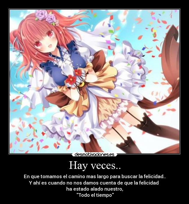 Hay veces.. - En que tomamos el camino mas largo para buscar la felicidad..
Y ahí es cuando no nos damos cuenta de que la felicidad 
ha estado alado nuestro,
 Todo el tiempo