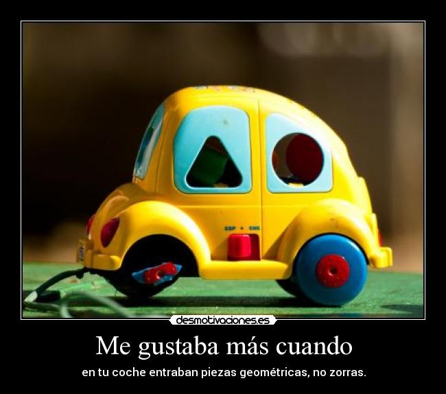 Me gustaba más cuando - en tu coche entraban piezas geométricas, no zorras.