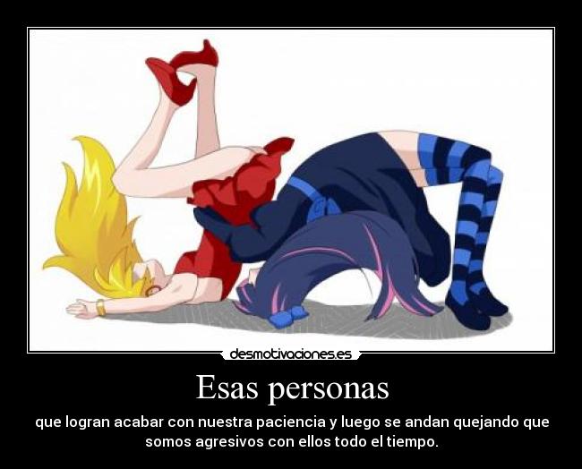 Esas personas - que logran acabar con nuestra paciencia y luego se andan quejando que
somos agresivos con ellos todo el tiempo.