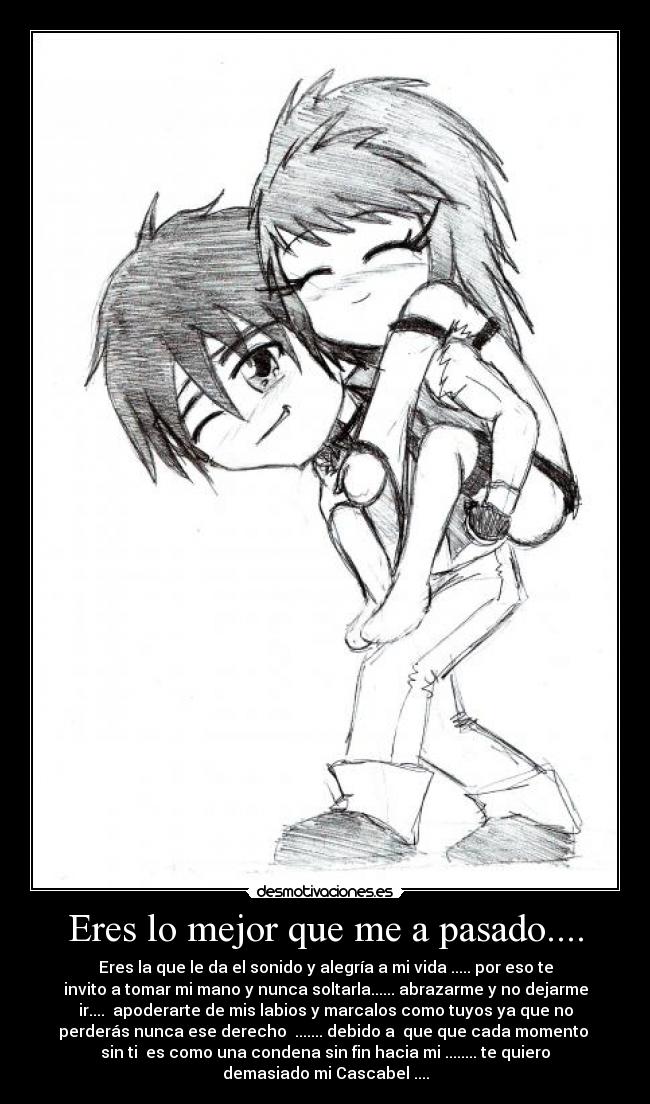 Eres lo mejor que me a pasado.... - Eres la que le da el sonido y alegría a mi vida ..... por eso te
invito a tomar mi mano y nunca soltarla...... abrazarme y no dejarme
ir.... apoderarte de mis labios y marcalos como tuyos ya que no
perderás nunca ese derecho ....... debido a que que cada momento
sin ti es como una condena sin fin hacia mi ........ te quiero
demasiado mi Cascabel ....