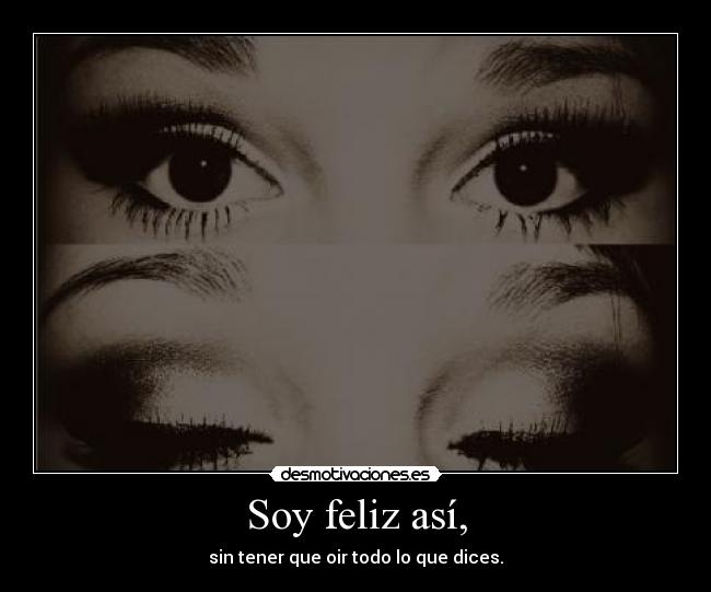 Soy feliz así, - sin tener que oir todo lo que dices.