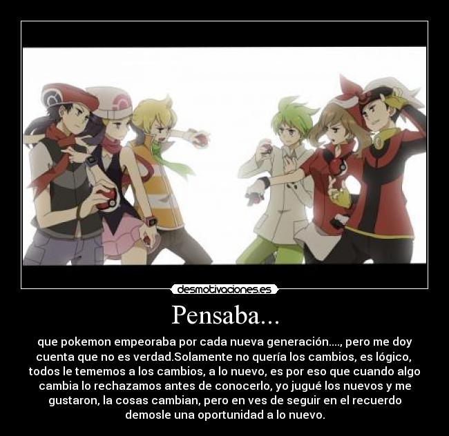 Pensaba... - que pokemon empeoraba por cada nueva generación...., pero me doy
cuenta que no es verdad.Solamente no quería los cambios, es lógico,
todos le tememos a los cambios, a lo nuevo, es por eso que cuando algo
cambia lo rechazamos antes de conocerlo, yo jugué los nuevos y me
gustaron, la cosas cambian, pero en ves de seguir en el recuerdo
demosle una oportunidad a lo nuevo.