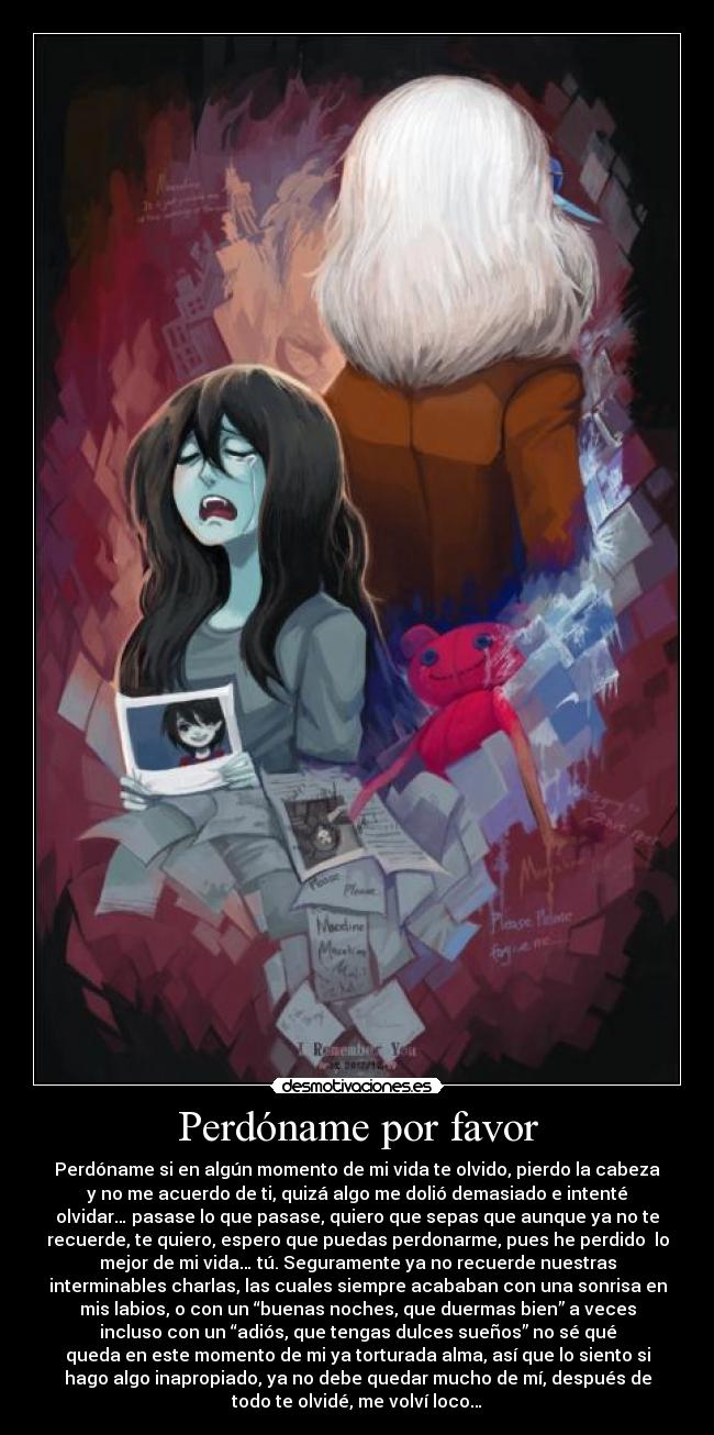 Perdóname por favor - Perdóname si en algún momento de mi vida te olvido, pierdo la cabeza
y no me acuerdo de ti, quizá algo me dolió demasiado e intenté
olvidar… pasase lo que pasase, quiero que sepas que aunque ya no te
recuerde, te quiero, espero que puedas perdonarme, pues he perdido lo
mejor de mi vida… tú. Seguramente ya no recuerde nuestras
interminables charlas, las cuales siempre acababan con una sonrisa en
mis labios, o con un “buenas noches, que duermas bien” a veces
incluso con un “adiós, que tengas dulces sueños” no sé qué
queda en este momento de mi ya torturada alma, así que lo siento si
hago algo inapropiado, ya no debe quedar mucho de mí, después de
todo te olvidé, me volví loco…