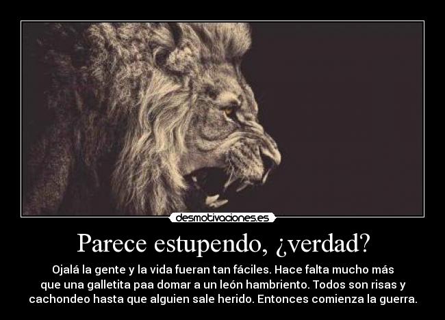 Parece estupendo, ¿verdad? - Ojalá la gente y la vida fueran tan fáciles. Hace falta mucho más
que una galletita paa domar a un león hambriento. Todos son risas y
cachondeo hasta que alguien sale herido. Entonces comienza la guerra.