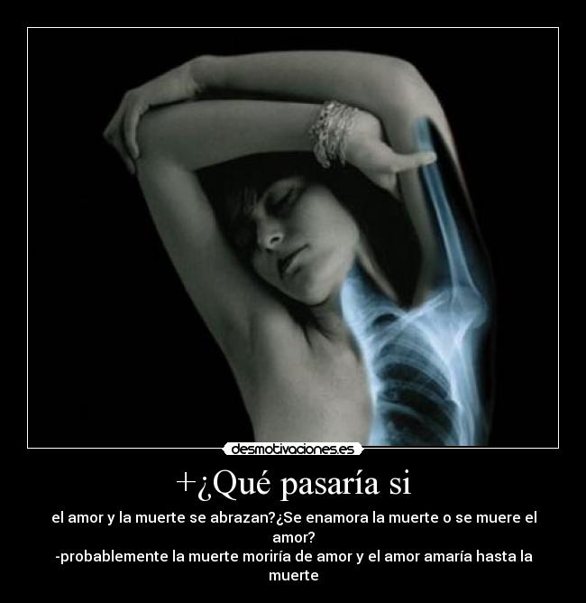 +¿Qué pasaría si - el amor y la muerte se abrazan?¿Se enamora la muerte o se muere el amor?
-probablemente la muerte moriría de amor y el amor amaría hasta la muerte