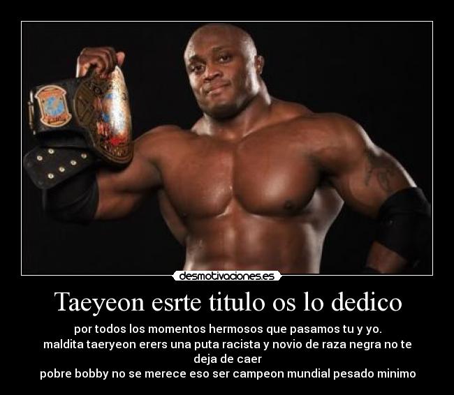 Taeyeon esrte titulo os lo dedico - por todos los momentos hermosos que pasamos tu y yo.
maldita taeryeon erers una puta racista y novio de raza negra no te deja de caer
pobre bobby no se merece eso ser campeon mundial pesado minimo