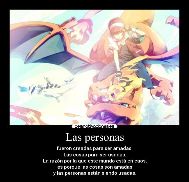 Las personas - fueron creadas para ser amadas.
Las cosas para ser usadas.
La razón por la que este mundo está en caos,
es porque las cosas son amadas
y las personas están siendo usadas.