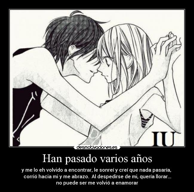 Han pasado varios años - y me lo eh volvido a encontrar, le sonreí y creí que nada pasaría,
corrió hacia mi y me abrazo. Al despedirse de mi, quería llorar...
no puede ser me volvió a enamorar