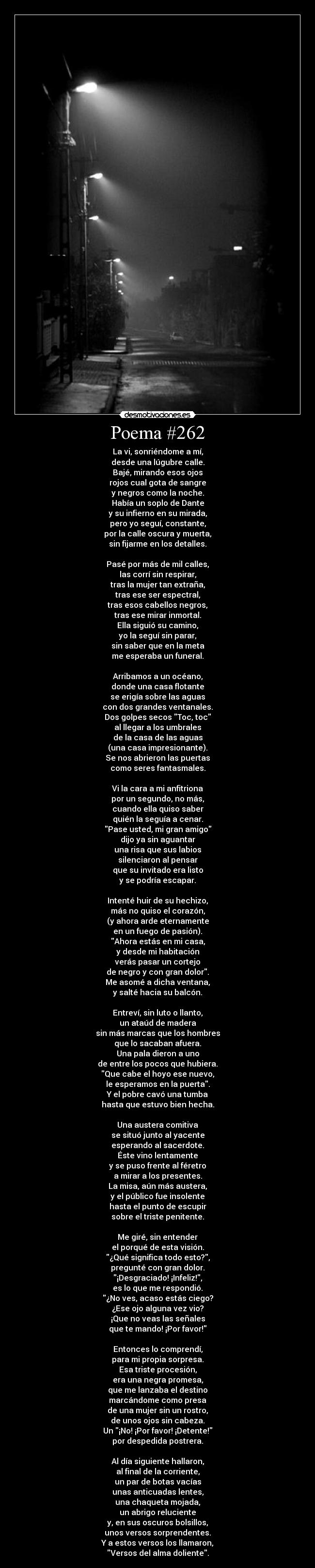 Poema #262 - La vi, sonriéndome a mí,
desde una lúgubre calle.
Bajé, mirando esos ojos
rojos cual gota de sangre
y negros como la noche.
Había un soplo de Dante
y su infierno en su mirada,
pero yo seguí, constante,
por la calle oscura y muerta,
sin fijarme en los detalles.

Pasé por más de mil calles,
las corrí sin respirar,
tras la mujer tan extraña,
tras ese ser espectral,
tras esos cabellos negros,
tras ese mirar inmortal.
Ella siguió su camino,
yo la seguí sin parar,
sin saber que en la meta
me esperaba un funeral.

Arribamos a un océano,
donde una casa flotante
se erigía sobre las aguas
con dos grandes ventanales.
Dos golpes secos Toc, toc
al llegar a los umbrales
de la casa de las aguas
(una casa impresionante).
Se nos abrieron las puertas
como seres fantasmales.

Vi la cara a mi anfitriona
por un segundo, no más,
cuando ella quiso saber
quién la seguía a cenar.
Pase usted, mi gran amigo
dijo ya sin aguantar
una risa que sus labios
silenciaron al pensar
que su invitado era listo
y se podría escapar.

Intenté huir de su hechizo,
más no quiso el corazón,
(y ahora arde eternamente
en un fuego de pasión).
Ahora estás en mi casa,
y desde mi habitación
verás pasar un cortejo
de negro y con gran dolor.
Me asomé a dicha ventana,
y salté hacia su balcón.

Entreví, sin luto o llanto,
un ataúd de madera
sin más marcas que los hombres
que lo sacaban afuera.
Una pala dieron a uno
de entre los pocos que hubiera.
Que cabe el hoyo ese nuevo,
le esperamos en la puerta.
Y el pobre cavó una tumba
hasta que estuvo bien hecha.

Una austera comitiva
se situó junto al yacente
esperando al sacerdote.
Éste vino lentamente
y se puso frente al féretro
a mirar a los presentes.
La misa, aún más austera,
y el público fue insolente
hasta el punto de escupir
sobre el triste penitente.

Me giré, sin entender
el porqué de esta visión.
¿Qué significa todo esto?,
pregunté con gran dolor.
¡Desgraciado! ¡Infeliz!,
es lo que me respondió.
¿No ves, acaso estás ciego?
¿Ese ojo alguna vez vio?
¡Que no veas las señales
que te mando! ¡Por favor!

Entonces lo comprendí,
para mi propia sorpresa.
Esa triste procesión,
era una negra promesa,
que me lanzaba el destino
marcándome como presa
de una mujer sin un rostro,
de unos ojos sin cabeza.
Un ¡No! ¡Por favor! ¡Detente!
por despedida postrera.

Al día siguiente hallaron,
al final de la corriente,
un par de botas vacías
unas anticuadas lentes,
una chaqueta mojada,
un abrigo reluciente
y, en sus oscuros bolsillos,
unos versos sorprendentes.
Y a estos versos los llamaron,
Versos del alma doliente.