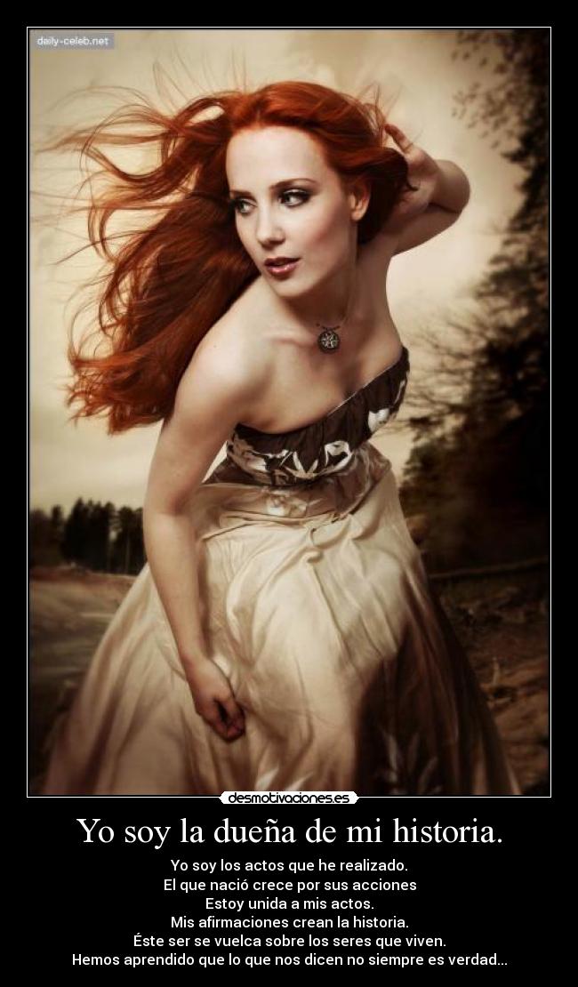 Yo soy la dueña de mi historia. - Yo soy los actos que he realizado.
El que nació crece por sus acciones
Estoy unida a mis actos.
Mis afirmaciones crean la historia.
Éste ser se vuelca sobre los seres que viven.
Hemos aprendido que lo que nos dicen no siempre es verdad...