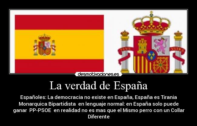 La verdad de España - Españoles: La democracia no existe en España, España es Tirania
Monarquica Bipartidista en lenguaje normal: en España solo puede
ganar PP-PSOE en realidad no es mas que el Mismo perro con un Collar
Diferente