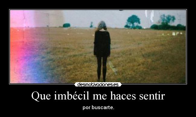 Que imbécil me haces sentir -