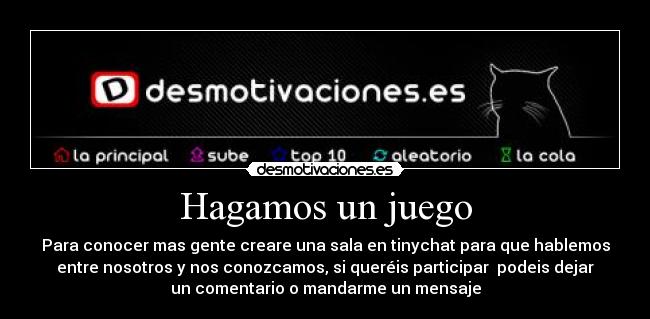 Hagamos un juego - Para conocer mas gente creare una sala en tinychat para que hablemos
entre nosotros y nos conozcamos, si queréis participar podeis dejar
un comentario o mandarme un mensaje