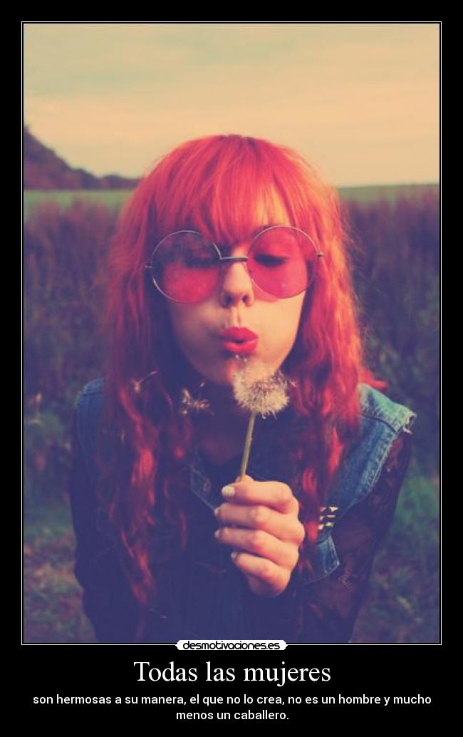 Todas las mujeres - son hermosas a su manera, el que no lo crea, no es un hombre y mucho
menos un caballero.