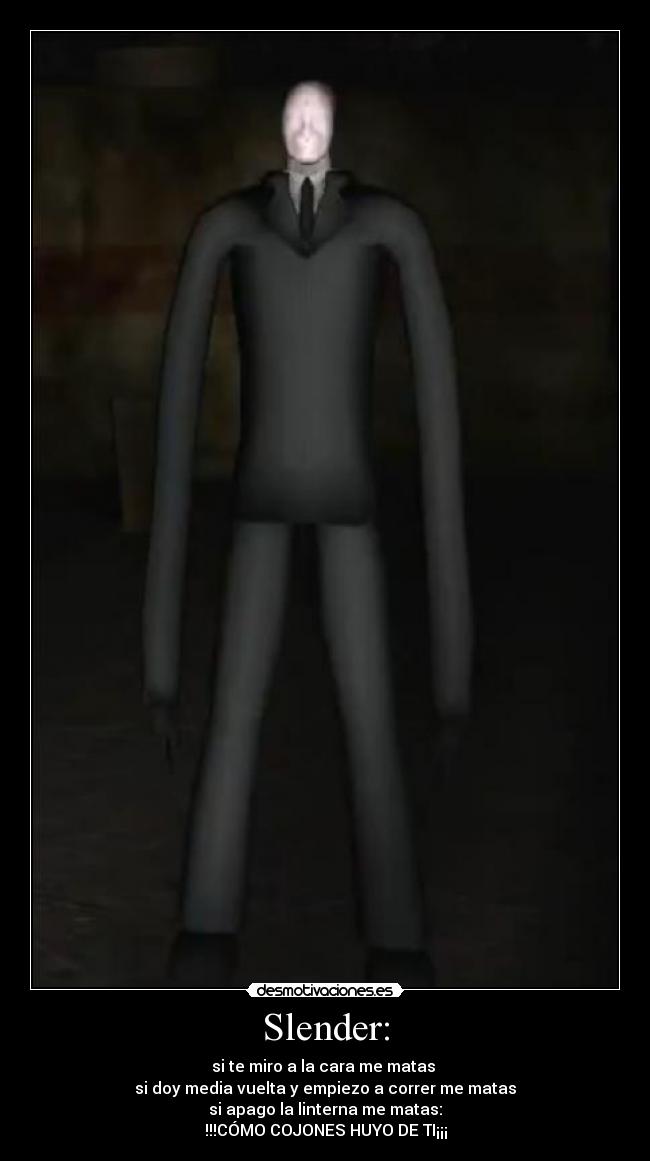 Slender: - si te miro a la cara me matas 
si doy media vuelta y empiezo a correr me matas
si apago la linterna me matas:
!!!CÓMO COJONES HUYO DE TI¡¡¡