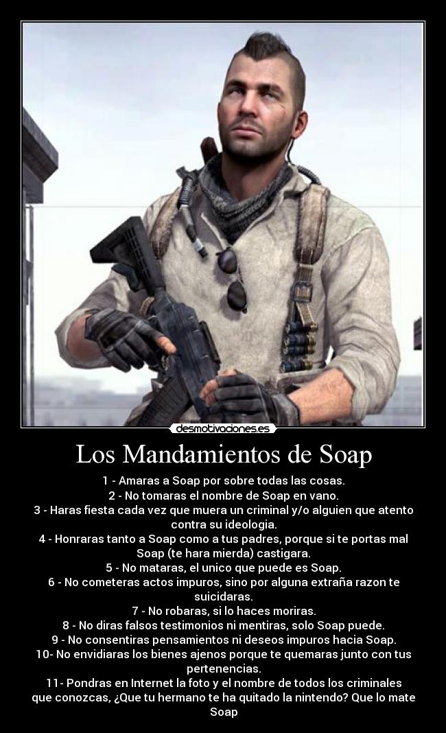 Los Mandamientos de Soap - 1 - Amaras a Soap por sobre todas las cosas.
2 - No tomaras el nombre de Soap en vano.
3 - Haras fiesta cada vez que muera un criminal y/o alguien que atento
contra su ideologia.
4 - Honraras tanto a Soap como a tus padres, porque si te portas mal
Soap (te hara mierda) castigara.
5 - No mataras, el unico que puede es Soap.
6 - No cometeras actos impuros, sino por alguna extraña razon te
suicidaras.
7 - No robaras, si lo haces moriras.
8 - No diras falsos testimonios ni mentiras, solo Soap puede.
9 - No consentiras pensamientos ni deseos impuros hacia Soap.
10- No envidiaras los bienes ajenos porque te quemaras junto con tus
pertenencias.
11- Pondras en Internet la foto y el nombre de todos los criminales
que conozcas, ¿Que tu hermano te ha quitado la nintendo? Que lo mate
Soap