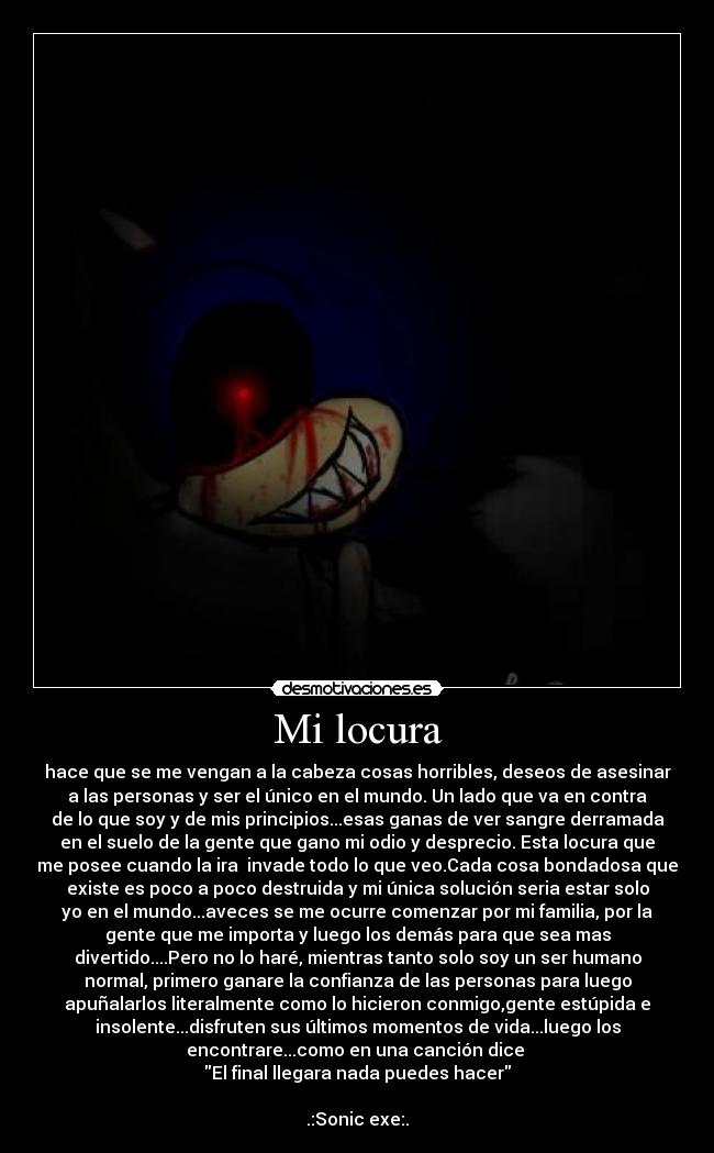 Mi locura - hace que se me vengan a la cabeza cosas horribles, deseos de asesinar
a las personas y ser el único en el mundo. Un lado que va en contra
de lo que soy y de mis principios...esas ganas de ver sangre derramada
en el suelo de la gente que gano mi odio y desprecio. Esta locura que
me posee cuando la ira invade todo lo que veo.Cada cosa bondadosa que
existe es poco a poco destruida y mi única solución seria estar solo
yo en el mundo...aveces se me ocurre comenzar por mi familia, por la
gente que me importa y luego los demás para que sea mas
divertido....Pero no lo haré, mientras tanto solo soy un ser humano
normal, primero ganare la confianza de las personas para luego
apuñalarlos literalmente como lo hicieron conmigo,gente estúpida e
insolente...disfruten sus últimos momentos de vida...luego los
encontrare...como en una canción dice
El final llegara nada puedes hacer
.:Sonic exe:.