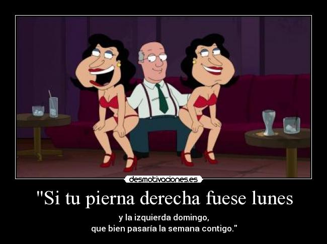 Si tu pierna derecha fuese lunes - y la izquierda domingo,
que bien pasaría la semana contigo.