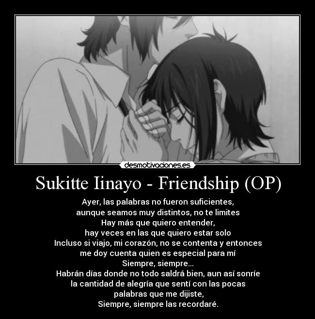 Sukitte Iinayo - Friendship (OP) - Ayer, las palabras no fueron suficientes,
aunque seamos muy distintos, no te limites
Hay más que quiero entender,
hay veces en las que quiero estar solo
Incluso si viajo, mi corazón, no se contenta y entonces
me doy cuenta quien es especial para mí
Siempre, siempre...
Habrán días donde no todo saldrá bien, aun así sonríe
la cantidad de alegría que sentí con las pocas
 palabras que me dijiste,
Siempre, siempre las recordaré.