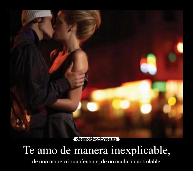 Te amo de manera inexplicable, - de una manera inconfesable, de un modo incontrolable.