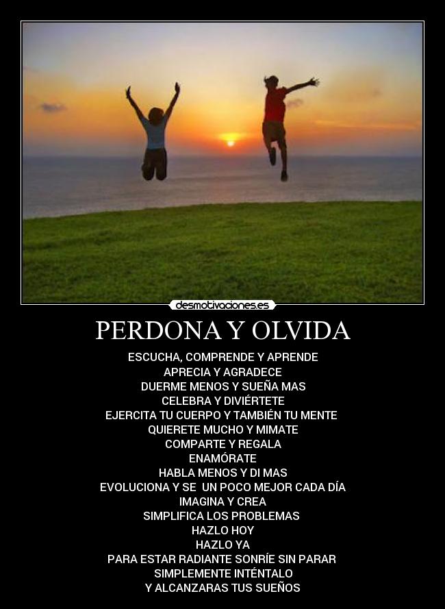 PERDONA Y OLVIDA - ESCUCHA, COMPRENDE Y APRENDE
APRECIA Y AGRADECE
DUERME MENOS Y SUEÑA MAS
CELEBRA Y DIVIÉRTETE
EJERCITA TU CUERPO Y TAMBIÉN TU MENTE
QUIERETE MUCHO Y MIMATE
COMPARTE Y REGALA
ENAMÓRATE
HABLA MENOS Y DI MAS
EVOLUCIONA Y SE UN POCO MEJOR CADA DÍA
IMAGINA Y CREA
SIMPLIFICA LOS PROBLEMAS
HAZLO HOY
HAZLO YA
PARA ESTAR RADIANTE SONRÍE SIN PARAR
SIMPLEMENTE INTÉNTALO
Y ALCANZARAS TUS SUEÑOS