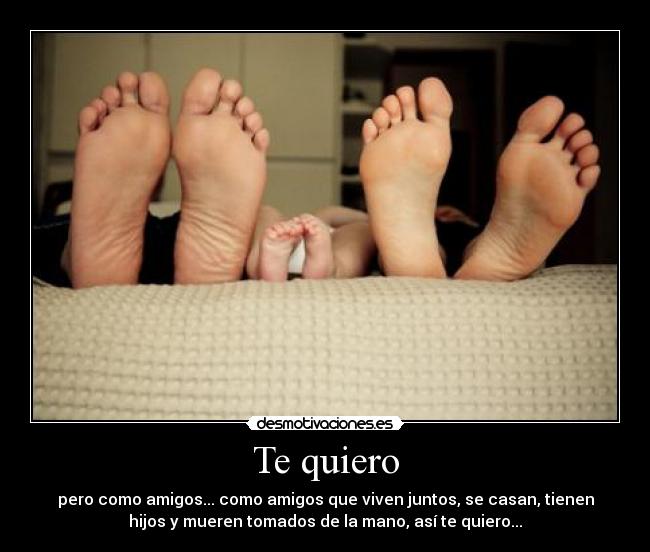 Te quiero - pero como amigos... como amigos que viven juntos, se casan, tienen
hijos y mueren tomados de la mano, así te quiero...