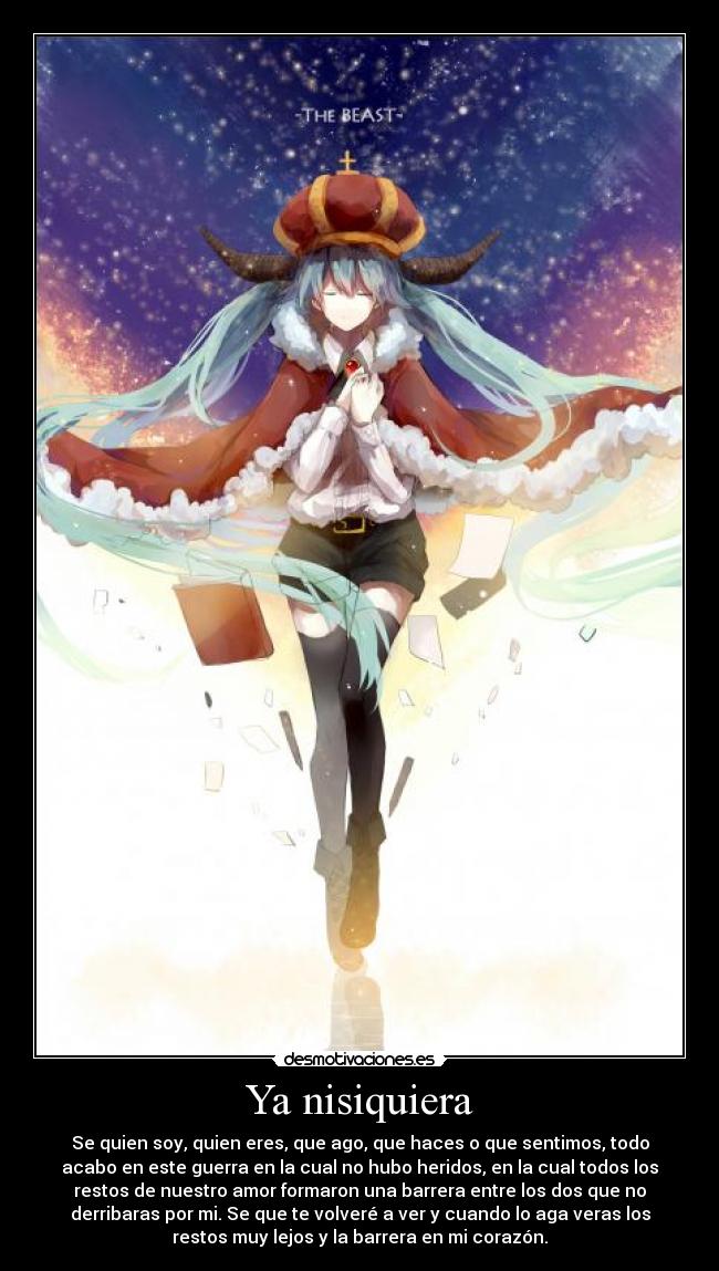 Ya nisiquiera - Se quien soy, quien eres, que ago, que haces o que sentimos, todo
acabo en este guerra en la cual no hubo heridos, en la cual todos los
restos de nuestro amor formaron una barrera entre los dos que no
derribaras por mi. Se que te volveré a ver y cuando lo aga veras los
restos muy lejos y la barrera en mi corazón.