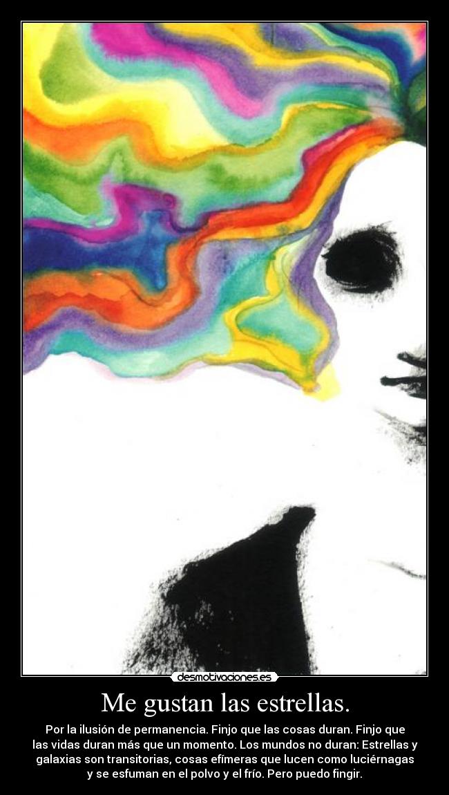 Me gustan las estrellas. - Por la ilusión de permanencia. Finjo que las cosas duran. Finjo que
las vidas duran más que un momento. Los mundos no duran: Estrellas y
galaxias son transitorias, cosas efímeras que lucen como luciérnagas
y se esfuman en el polvo y el frío. Pero puedo fingir.