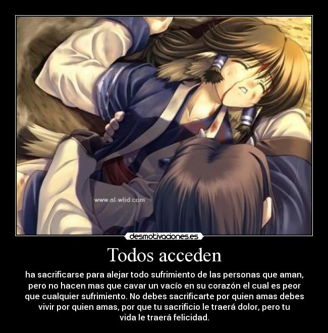 Todos acceden - ha sacrificarse para alejar todo sufrimiento de las personas que aman,
pero no hacen mas que cavar un vacío en su corazón el cual es peor
que cualquier sufrimiento. No debes sacrificarte por quien amas debes
vivir por quien amas, por que tu sacrificio le traerá dolor, pero tu
vida le traerá felicidad.