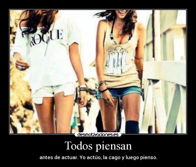 Todos piensan - antes de actuar. Yo actúo, la cago y luego pienso.