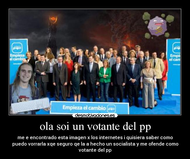 ola soi un votante del pp - me e encontrado esta imagen x los internetes i quisiera saber como
puedo vorrarla xqe seguro qe la a hecho un socialista y me ofende como
votante del pp