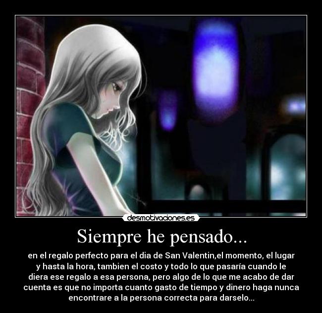 Siempre he pensado... - en el regalo perfecto para el dia de San Valentin,el momento, el lugar
y hasta la hora, tambien el costo y todo lo que pasaría cuando le
diera ese regalo a esa persona, pero algo de lo que me acabo de dar
cuenta es que no importa cuanto gasto de tiempo y dinero haga nunca
encontrare a la persona correcta para darselo...