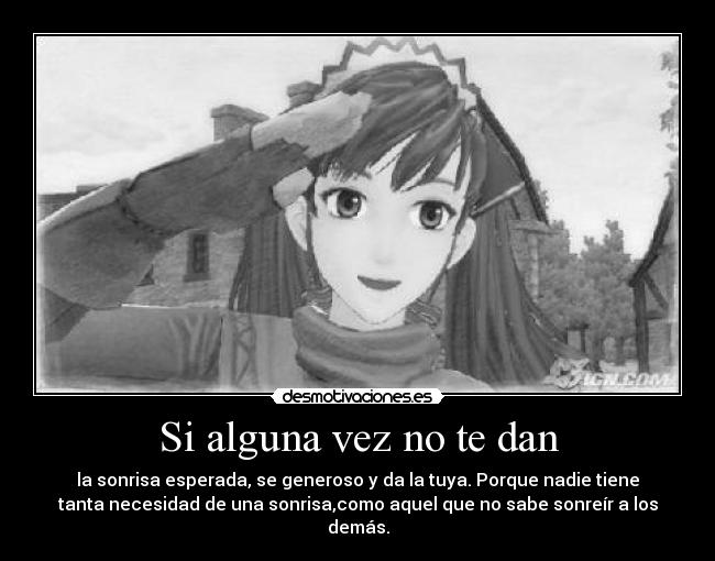 Si alguna vez no te dan - la sonrisa esperada, se generoso y da la tuya. Porque nadie tiene
tanta necesidad de una sonrisa,como aquel que no sabe sonreír a los
demás.