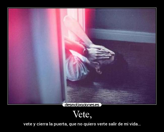 Vete, - vete y cierra la puerta, que no quiero verte salir de mi vida...