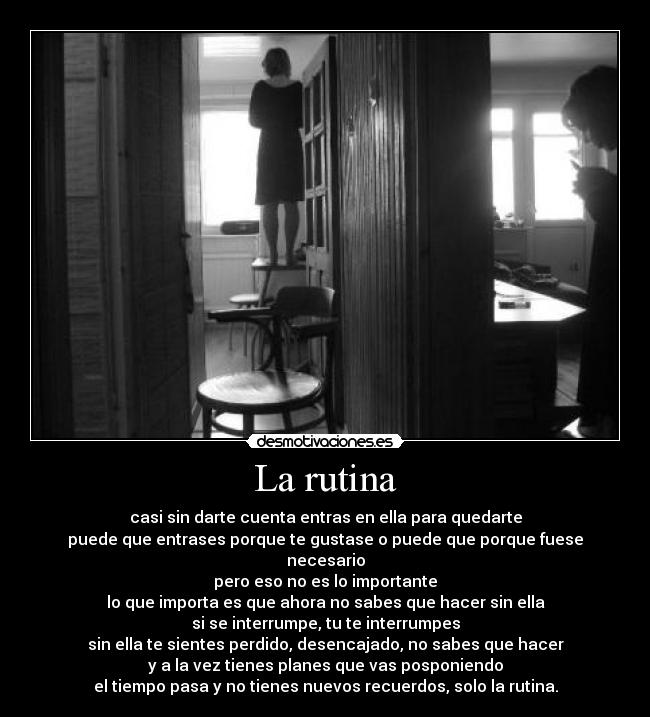 La rutina - casi sin darte cuenta entras en ella para quedarte
puede que entrases porque te gustase o puede que porque fuese necesario
pero eso no es lo importante
lo que importa es que ahora no sabes que hacer sin ella
si se interrumpe, tu te interrumpes
sin ella te sientes perdido, desencajado, no sabes que hacer
y a la vez tienes planes que vas posponiendo
el tiempo pasa y no tienes nuevos recuerdos, solo la rutina.