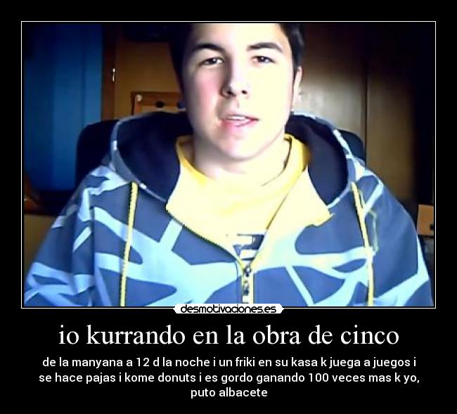 io kurrando en la obra de cinco - de la manyana a 12 d la noche i un friki en su kasa k juega a juegos i
se hace pajas i kome donuts i es gordo ganando 100 veces mas k yo,
puto albacete