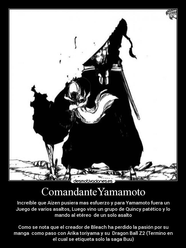ComandanteYamamoto - Increíble que Aizen pusiera mas esfuerzo y para Yamamoto fuera un
Juego de varios asaltos, Luego vino un grupo de Quincy patético y lo
mando al etéreo de un solo asalto
Como se nota que el creador de Bleach ha perdido la pasión por su
manga como paso con Arika toriyama y su Dragon Ball Z2 (Termino en
el cual se etiqueta solo la saga Buu)
