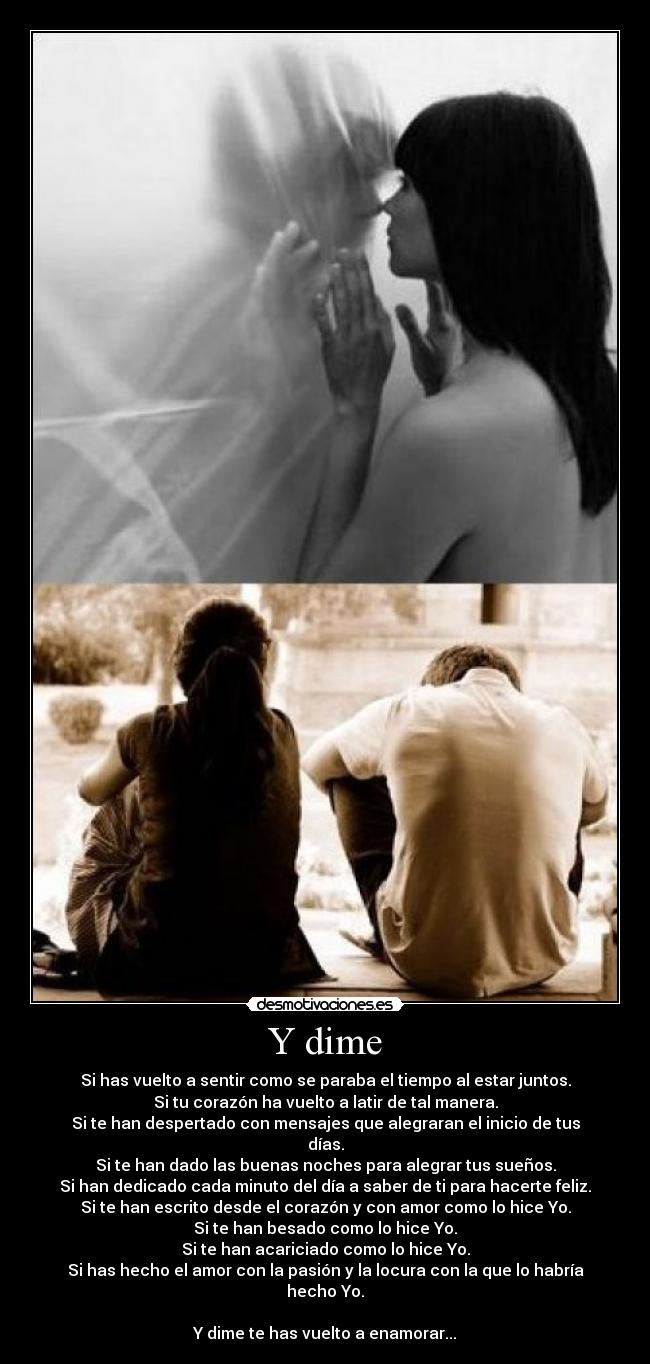 Y dime - Si has vuelto a sentir como se paraba el tiempo al estar juntos.
Si tu corazón ha vuelto a latir de tal manera.
Si te han despertado con mensajes que alegraran el inicio de tus días.
Si te han dado las buenas noches para alegrar tus sueños.
Si han dedicado cada minuto del día a saber de ti para hacerte feliz.
Si te han escrito desde el corazón y con amor como lo hice Yo.
Si te han besado como lo hice Yo.
Si te han acariciado como lo hice Yo.
Si has hecho el amor con la pasión y la locura con la que lo habría hecho Yo.

Y dime te has vuelto a enamorar...