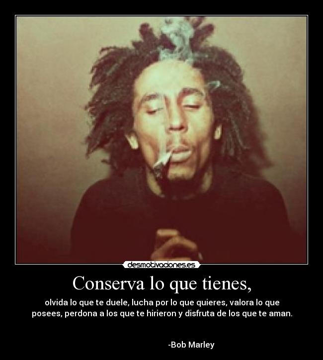 Conserva lo que tienes, - olvida lo que te duele, lucha por lo que quieres, valora lo que
posees, perdona a los que te hirieron y disfruta de los que te aman.

                                                                      
                              -Bob Marley