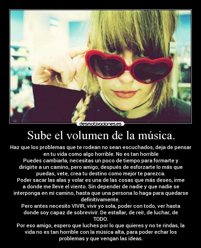Sube el volumen de la música. - Haz que los problemas que te rodean no sean escuchados, deja de pensar
en tu vida como algo horrible. No es tan horrible
Puedes cambiarla, necesitas un poco de tiempo para formarte y
dirigirte a un camino, pero amigo, después de esforzarte lo más que
puedas, vete, crea tu destino como mejor te parezca.
Poder sacar las alas y volar es una de las cosas que más deseo, irme
a donde me lleve el viento. Sin depender de nadie y que nadie se
interponga en mi camino, hasta que una persona lo haga para quedarse
definitivamente.
Pero antes necesito VIVIR, vivir yo sola, poder con todo, ver hasta
donde soy capaz de sobrevivir. De estallar, de reír, de luchar, de
TODO.
Por eso amigo, espero que luches por lo que quieres y no te rindas, la
vida no es tan horrible con la música alta, para poder echar los
problemas y que vengan las ideas.