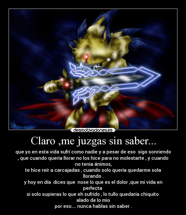 Claro ,me juzgas sin saber... - que yo en esta vida sufrí como nadie y a pesar de eso sigo sonriendo
, que cuando quería llorar no los hice para no molestarte , y cuando
no tenia ánimos,
te hice reír a carcajadas , cuando solo quería quedarme sola
llorando .
y hoy en día dices que nose lo que es el dolor ,que mi vida en
perfecta
si solo supieras lo que eh sufrido , lo tullo quedaría chiquito
alado de lo mio
por eso.... nunca hablas sin saber .