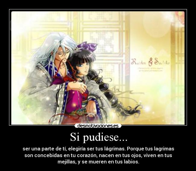 Si pudiese... - ser una parte de tí, elegiría ser tus lágrimas. Porque tus lagrimas
son concebidas en tu corazón, nacen en tus ojos, viven en tus
mejillas, y se mueren en tus labios.