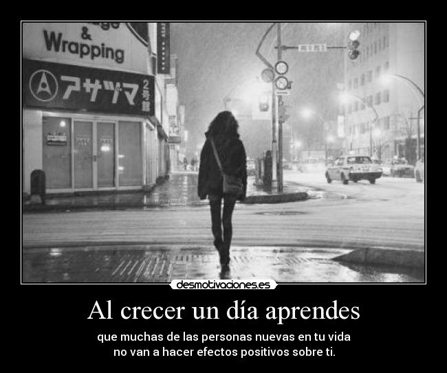 Al crecer un día aprendes - que muchas de las personas nuevas en tu vida
no van a hacer efectos positivos sobre ti.