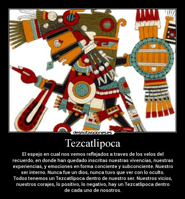 Tezcatlipoca - El espejo en cual nos vemos reflejados a traves de los velos del
recuerdo, en donde han quedado inscritas nuestras vivencias, nuestras
experiencias, y emociones en forma conciente y subconciente. Nuestro
ser interno. Nunca fue un dios, nunca tuvo que ver con lo oculto.
Todos tenemos un Tezcatlipoca dentro de nuestro ser. Nuestros vicios,
nuestros corajes, lo positivo, lo negativo, hay un Tezcatlipoca dentro
de cada uno de nosotros.